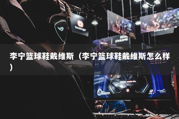 李寧籃球鞋戴維斯（李寧籃球鞋戴維斯怎么樣）