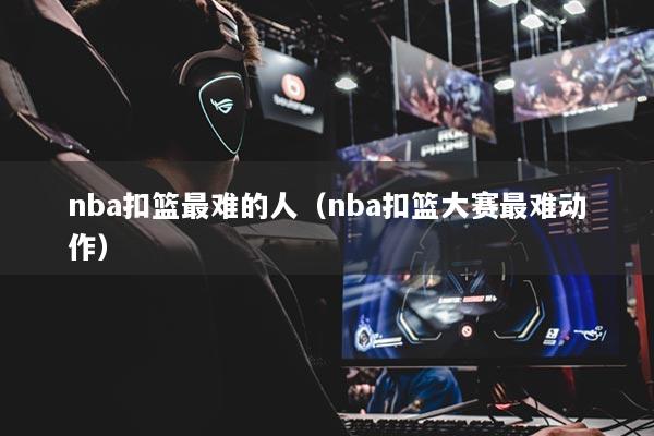 nba扣籃最難的人（nba扣籃大賽最難動作）