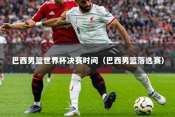 巴西男籃世界杯決賽時間（巴西男籃落選賽）