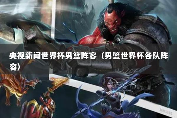 央視新聞世界杯男籃陣容（男籃世界杯各隊陣容）