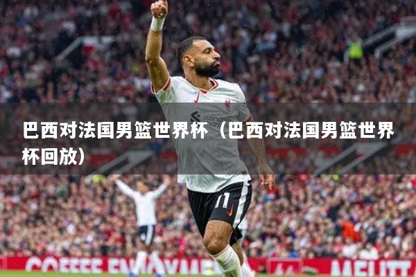 巴西對法國男籃世界杯（巴西對法國男籃世界杯回放）