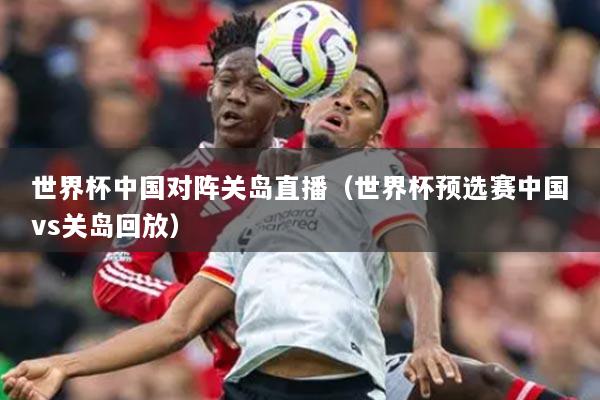 世界杯中國對陣關島直播（世界杯預選賽中國vs關島回放）