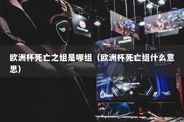 歐洲杯死亡之組是哪組（歐洲杯死亡組什么意思）
