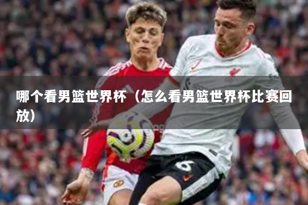 哪個看男籃世界杯（怎么看男籃世界杯比賽回放）