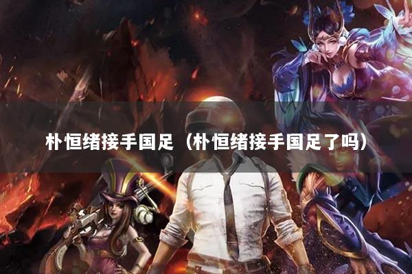 樸恒緒接手國足（樸恒緒接手國足了嗎）