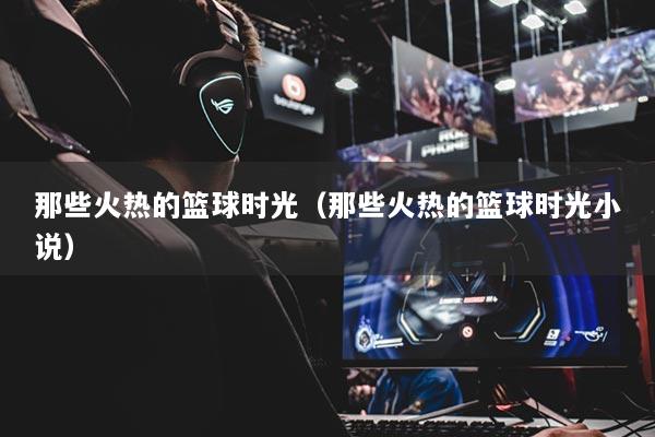 那些火熱的籃球時光（那些火熱的籃球時光小說）