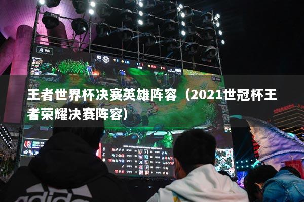 王者世界杯決賽英雄陣容（2021世冠杯王者榮耀決賽陣容）