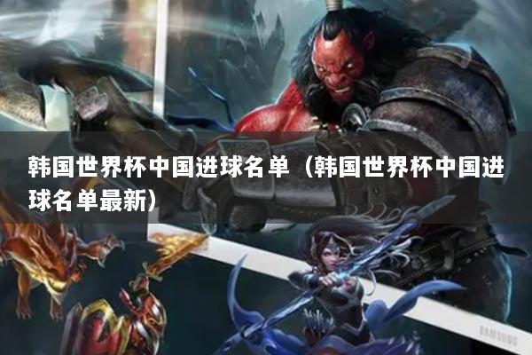 韓國世界杯中國進(jìn)球名單（韓國世界杯中國進(jìn)球名單最新）