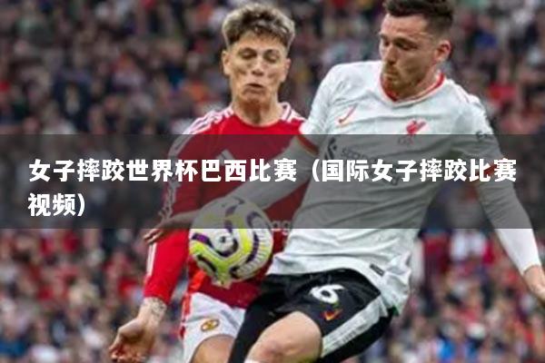 女子摔跤世界杯巴西比賽（國際女子摔跤比賽視頻）