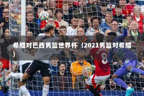 希臘對(duì)巴西男籃世界杯（2021男籃對(duì)希臘）