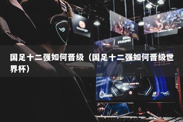 國(guó)足十二強(qiáng)如何晉級(jí)（國(guó)足十二強(qiáng)如何晉級(jí)世界杯）