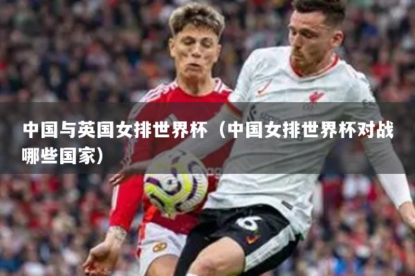 中國(guó)與英國(guó)女排世界杯（中國(guó)女排世界杯對(duì)戰(zhàn)哪些國(guó)家）