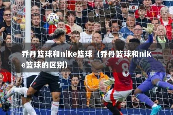 喬丹籃球和nike籃球（喬丹籃球和nike籃球的區(qū)別）