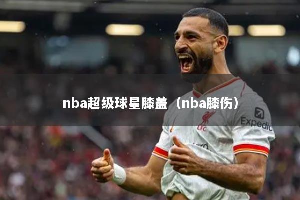 nba超級球星膝蓋（nba膝傷）