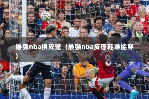 最強(qiáng)nba換皮蓬（最強(qiáng)nba皮蓬鞋誰能穿）