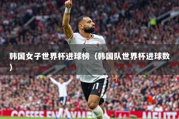 韓國(guó)女子世界杯進(jìn)球榜（韓國(guó)隊(duì)世界杯進(jìn)球數(shù)）