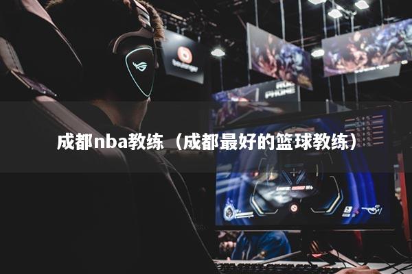 成都nba教練（成都最好的籃球教練）
